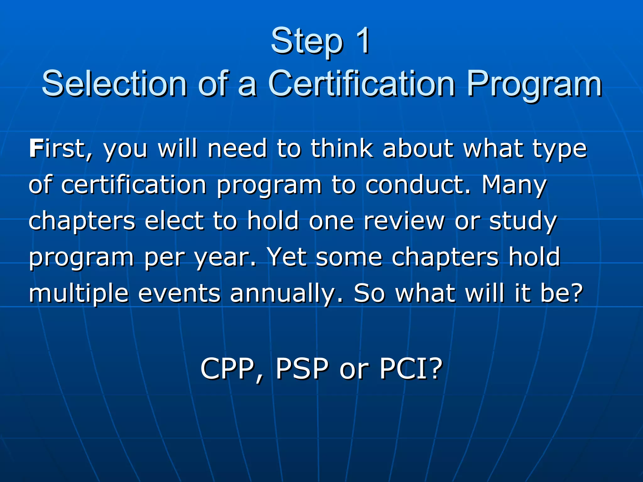 Step 1 Selection of a Certification Program F irst, you will need to think about what type  of certification program to conduct. Many  chapters elect to hold one review or study  program per year. Yet some chapters hold  multiple events annually. So what will it be?  CPP, PSP or PCI? 