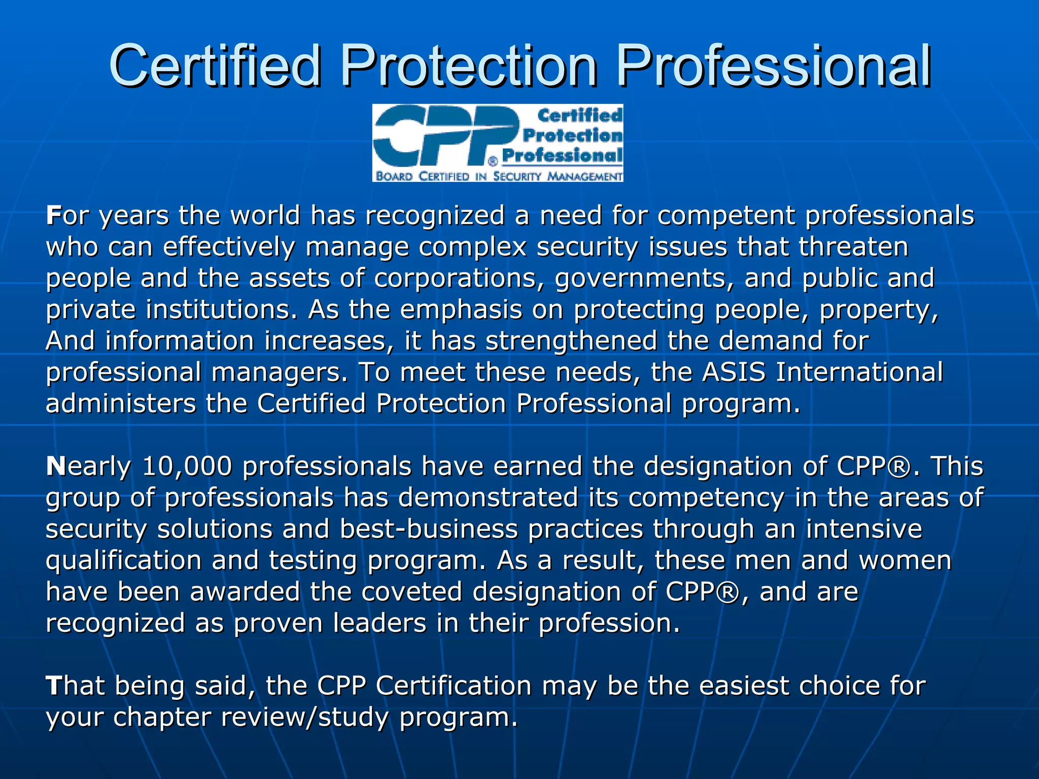 Certified Protection Professional F or years the world has recognized a need for competent professionals who can effectively manage complex security issues that threaten people and the assets of corporations, governments, and public and private institutions. As the emphasis on protecting people, property, And information increases, it has strengthened the demand for  professional managers. To meet these needs, the ASIS International administers the Certified Protection Professional program. N early 10,000 professionals have earned the designation of CPP®. This group of professionals has demonstrated its competency in the areas of security solutions and best-business practices through an intensive  qualification and testing program. As a result, these men and women have been awarded the coveted designation of CPP®, and are recognized as proven leaders in their profession. T hat being said, the CPP Certification may be the easiest choice for  your chapter review/study program. 