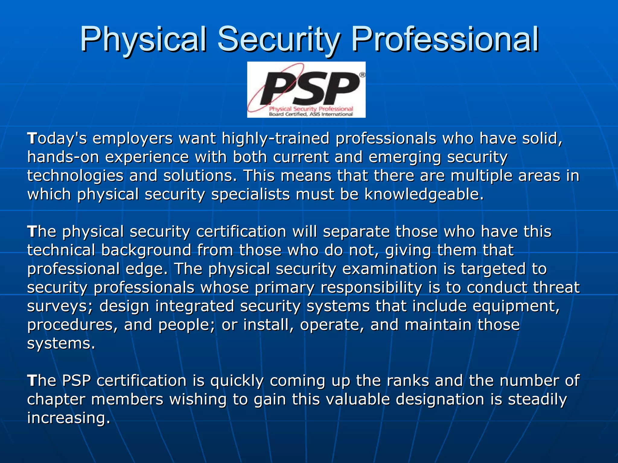 Physical Security Professional T oday's employers want highly-trained professionals who have solid, hands-on experience with both current and emerging security technologies and solutions. This means that there are multiple areas in which physical security specialists must be knowledgeable. T he physical security certification will separate those who have this technical background from those who do not, giving them that  professional edge. The physical security examination is targeted to security professionals whose primary responsibility is to conduct threat surveys; design integrated security systems that include equipment, procedures, and people; or install, operate, and maintain those systems.  T he PSP certification is quickly coming up the ranks and the number of chapter members wishing to gain this valuable designation is steadily increasing. 