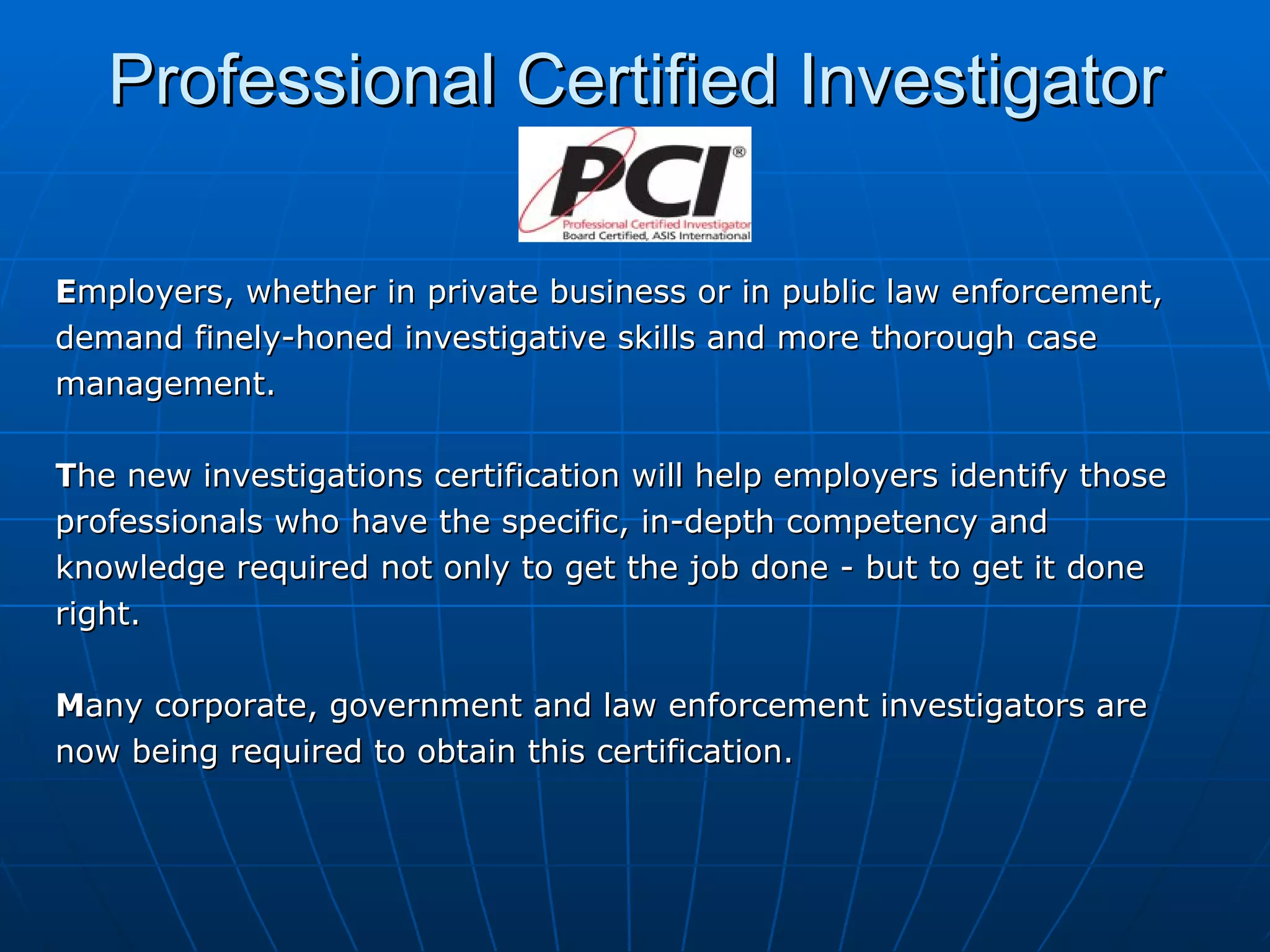 Professional Certified Investigator E mployers, whether in private business or in public law enforcement, demand finely-honed investigative skills and more thorough case management.  T he new investigations certification will help employers identify those professionals who have the specific, in-depth competency and knowledge required not only to get the job done - but to get it done right. M any corporate, government and law enforcement investigators are  now being required to obtain this certification. 