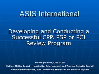 ASIS International Developing and Conducting a Successful CPP, PSP or PCI Review Program by Philip Farina, CPP, CLSD Subject Matter Expert – Hospitality, Entertainment and Tourism Security Council ARVP of Palm Beaches, Fort Lauderdale, Miami and SW Florida Chapters 