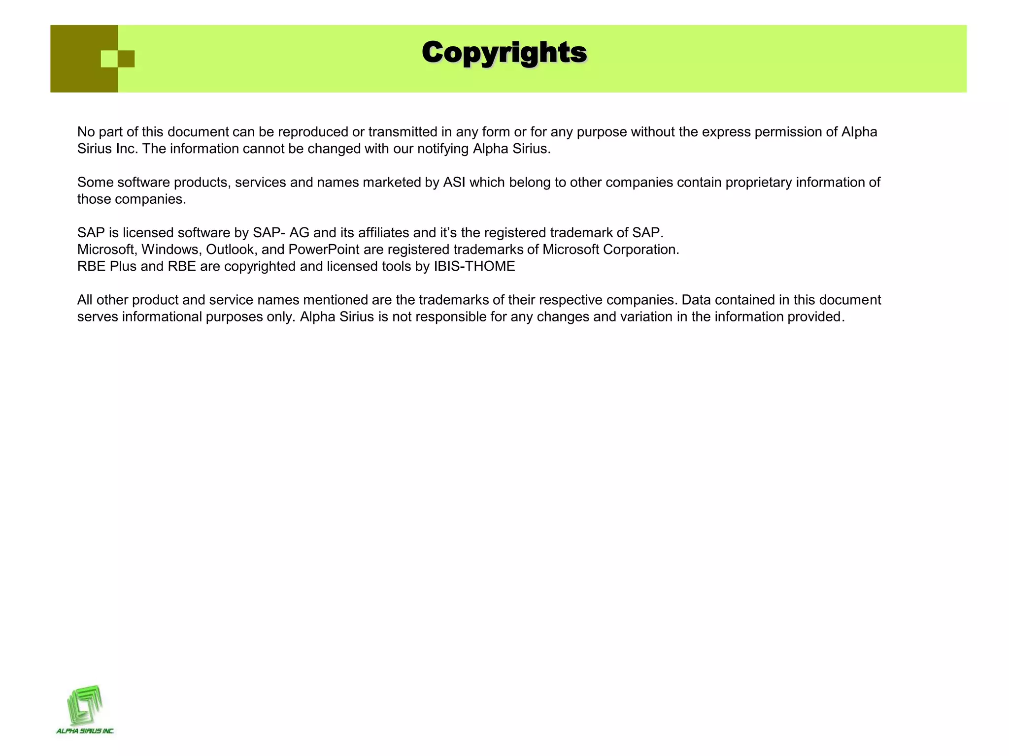 Copyrights

No part of this document can be reproduced or transmitted in any form or for any purpose without the express permission of Alpha
Sirius Inc. The information cannot be changed with our notifying Alpha Sirius.

Some software products, services and names marketed by ASI which belong to other companies contain proprietary information of
those companies.

SAP is licensed software by SAP- AG and its affiliates and it’s the registered trademark of SAP.
Microsoft, Windows, Outlook, and PowerPoint are registered trademarks of Microsoft Corporation.
RBE Plus and RBE are copyrighted and licensed tools by IBIS-THOME

All other product and service names mentioned are the trademarks of their respective companies. Data contained in this document
serves informational purposes only. Alpha Sirius is not responsible for any changes and variation in the information provided.
 