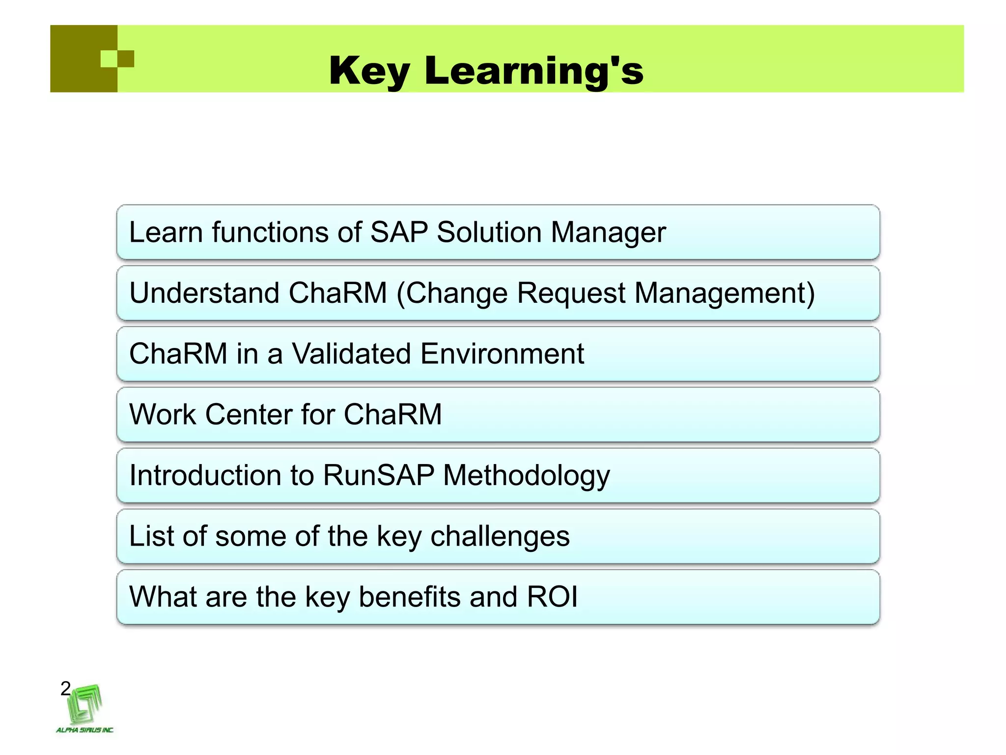 Key Learning's



    Learn functions of SAP Solution Manager

    Understand ChaRM (Change Request Management)

    ChaRM in a Validated Environment

    Work Center for ChaRM

    Introduction to RunSAP Methodology

    List of some of the key challenges

    What are the key benefits and ROI


2
 