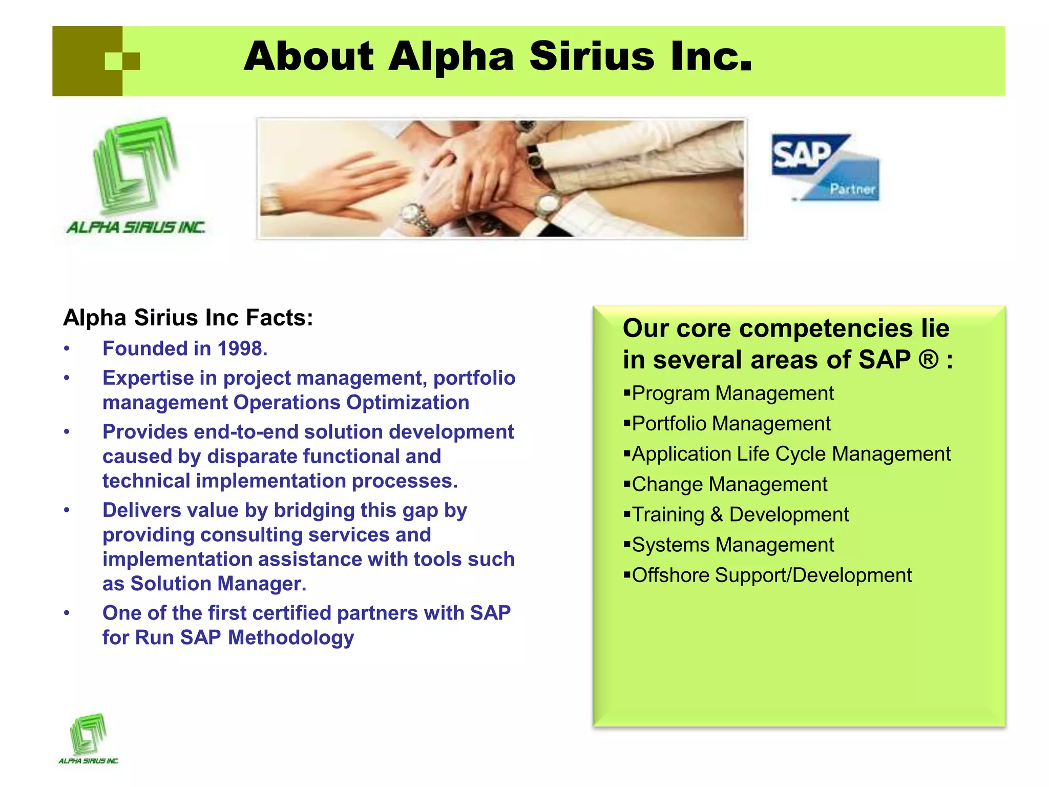 About Alpha Sirius Inc.




Alpha Sirius Inc Facts:                            Our core competencies lie
•   Founded in 1998.
                                                   in several areas of SAP ® :
•   Expertise in project management, portfolio
    management Operations Optimization             Program Management
•   Provides end-to-end solution development       Portfolio Management
    caused by disparate functional and             Application Life Cycle Management
    technical implementation processes.            Change Management
•   Delivers value by bridging this gap by         Training & Development
    providing consulting services and              Systems Management
    implementation assistance with tools such
    as Solution Manager.                           Offshore Support/Development
•   One of the first certified partners with SAP
    for Run SAP Methodology
 