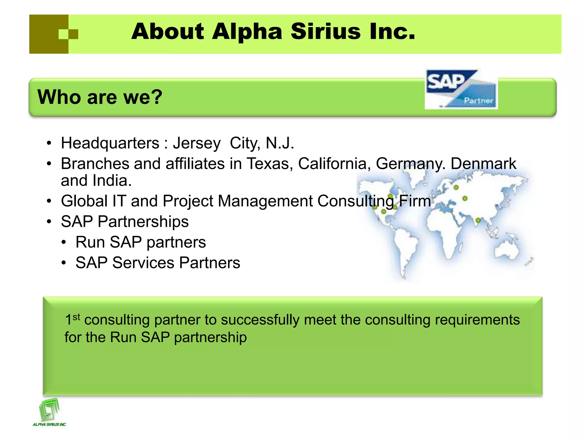 About Alpha Sirius Inc.

Who are we?

• Headquarters : Jersey City, N.J.
• Branches and affiliates in Texas, California, Germany. Denmark
  and India.
• Global IT and Project Management Consulting Firm
• SAP Partnerships
  • Run SAP partners
  • SAP Services Partners


  1st consulting partner to successfully meet the consulting requirements
  for the Run SAP partnership
 