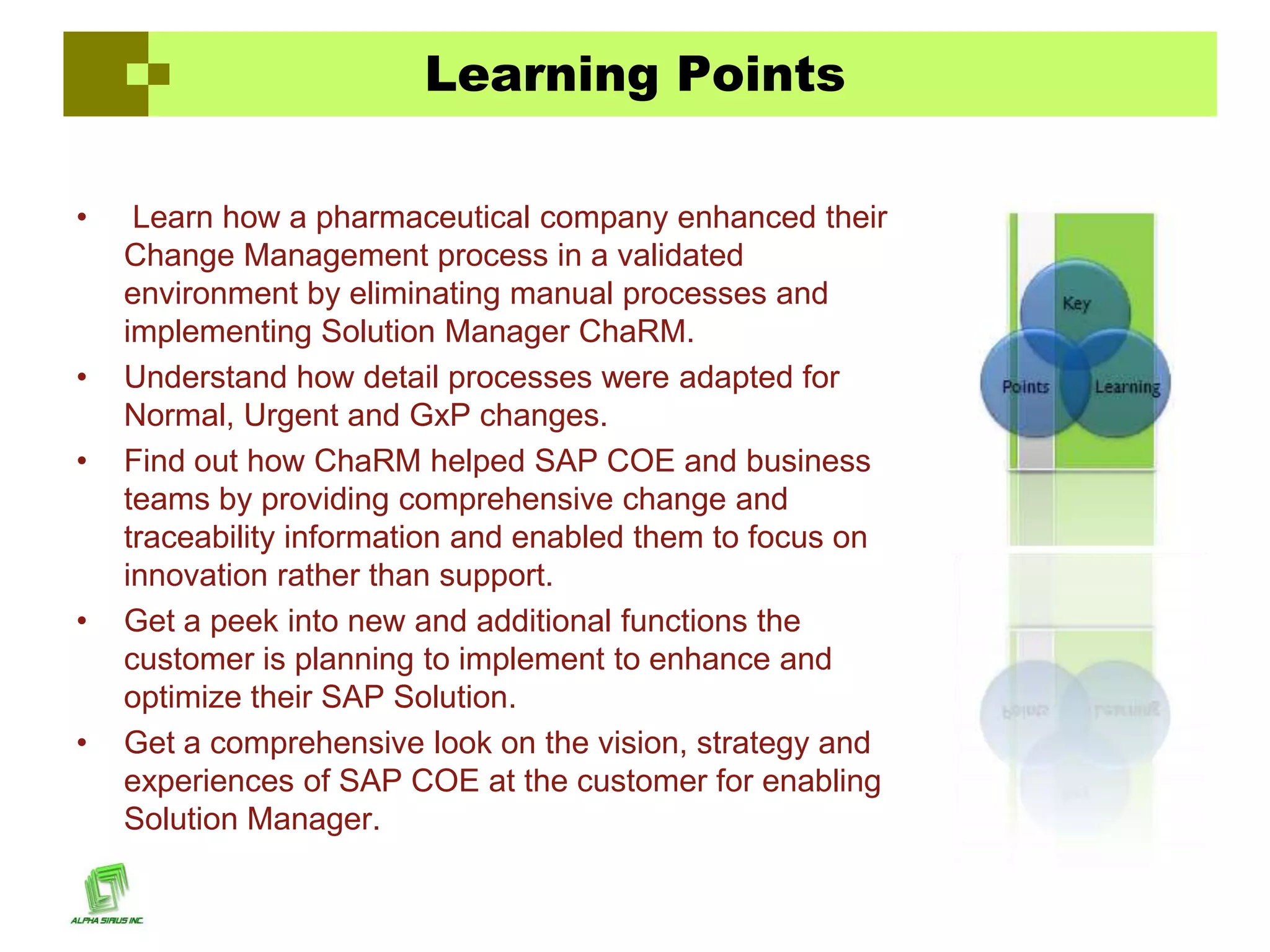 Learning Points

•    Learn how a pharmaceutical company enhanced their
    Change Management process in a validated
    environment by eliminating manual processes and
    implementing Solution Manager ChaRM.
•   Understand how detail processes were adapted for
    Normal, Urgent and GxP changes.
•   Find out how ChaRM helped SAP COE and business
    teams by providing comprehensive change and
    traceability information and enabled them to focus on
    innovation rather than support.
•   Get a peek into new and additional functions the
    customer is planning to implement to enhance and
    optimize their SAP Solution.
•   Get a comprehensive look on the vision, strategy and
    experiences of SAP COE at the customer for enabling
    Solution Manager.
 