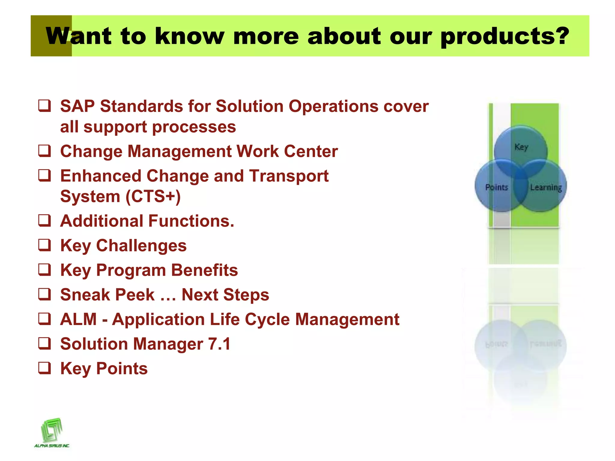 Want to know more about our products?

 SAP Standards for Solution Operations cover
  all support processes
 Change Management Work Center
 Enhanced Change and Transport
  System (CTS+)
 Additional Functions.
 Key Challenges
 Key Program Benefits
 Sneak Peek … Next Steps
 ALM - Application Life Cycle Management
 Solution Manager 7.1
 Key Points
 