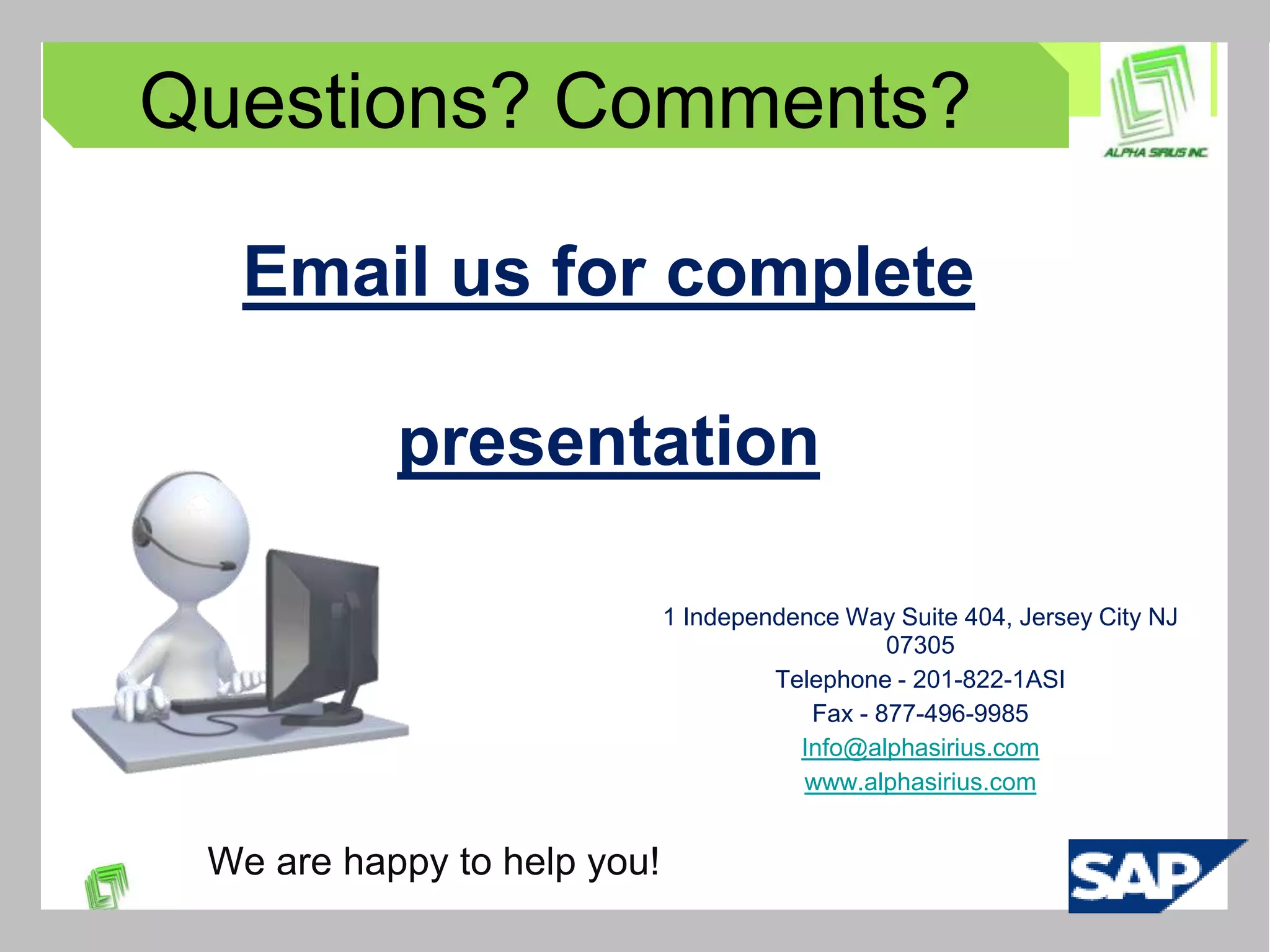 Questions? Comments?

  Email us for complete

           presentation

                             1 Independence Way Suite 404, Jersey City NJ
                                                07305
                                      Telephone - 201-822-1ASI
                                         Fax - 877-496-9985
                                        Info@alphasirius.com
                                        www.alphasirius.com


 We are happy to help you!
 