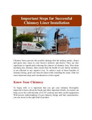 Important Steps for Successful 
Chimney Liner Installation 
Chimney liners prevent the possible damage that the leaking smoke, fumes 
and gases may cause to your house’s interiors and decors. They are also 
significant in significantly reducing the chances of chimney fires. More than 
anything else, chimney liners ensure that the health of your family members 
is not affected in any negative way. To achieve each of these benefits of 
chimney lining, good care must be taken while installing the same. Find out 
some important steps and considerations in this regard. 
Know Your Chimney 
To begin with, it is important that you get your chimney thoroughly 
inspected to know about the bends and other important details. An expert can 
help you in this with the help of CCTV cameras and other useful equipments. 
With precise understanding of your chimney design and liner requirements, 
you can invest in the right kind of product. 
 