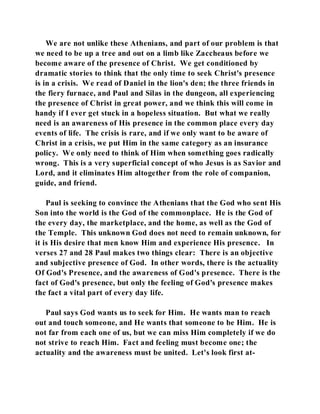 We are not unlike these Athenians, and part of our problem is that 
we need to be up a tree and out on a limb like Zaccheaus before we 
become aware of the presence of Christ. We get conditioned by 
dramatic stories to think that the only time to seek Christ's presence 
is in a crisis. We read of Daniel in the lion's den; the three friends in 
the fiery furnace, and Paul and Silas in the dungeon, all experiencing 
the presence of Christ in great power, and we think this will come in 
handy if I ever get stuck in a hopeless situation. But what we really 
need is an awareness of His presence in the common place every day 
events of life. The crisis is rare, and if we only want to be aware of 
Christ in a crisis, we put Him in the same category as an insurance 
policy. We only need to think of Him when something goes radically 
wrong. This is a very superficial concept of who Jesus is as Savior and 
Lord, and it eliminates Him altogether from the role of companion, 
guide, and friend. 
Paul is seeking to convince the Athenians that the God who sent His 
Son into the world is the God of the commonplace. He is the God of 
the every day, the marketplace, and the home, as well as the God of 
the Temple. This unknown God does not need to remain unknown, for 
it is His desire that men know Him and experience His presence. In 
verses 27 and 28 Paul makes two things clear: There is an objective 
and subjective presence of God. In other words, there is the actuality 
Of God's Presence, and the awareness of God's presence. There is the 
fact of God's presence, but only the feeling of God's presence makes 
the fact a vital part of every day life. 
Paul says God wants us to seek for Him. He wants man to reach 
out and touch someone, and He wants that someone to be Him. He is 
not far from each one of us, but we can miss Him completely if we do 
not strive to reach Him. Fact and feeling must become one; the 
actuality and the awareness must be united. Let's look first at- 
 