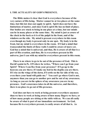 I. THE ACTUALITY OF GOD'S PRESENCE. 
The Bible makes it clear that God is everywhere because of the 
very nature of His being. Matter cannot be at two places at the same 
time, but this law does not apply to spirit. Spirit does not have the 
limitations of matter, and since God is spirit He has no limit of place. 
Our bodies are stuck to being in one place at a time, but our minds 
can be in many places at the same time. My mind is just as aware of 
the clock in the back as it is of the pulpit in the front, and of the 
windows on the side. My mind is present everywhere in this room 
even though my body is present only in one spot. My body is in the 
front, but my mind is everywhere in the room. If I had a mind that 
transcended the limits of these walls I could be aware of more yet. 
God has a mind that is universal, and thus, He is aware of all that is a 
part of His creation, and thus, He is everywhere present in His 
universe, just I can with my mind be everywhere present in this room. 
There is no where to go to be out of the presence of God. This is 
David's point in Ps. 139 where he writes, "Where can I go from your 
Spirit? Where I can flee from your presence? If I go up to the 
heavens you are there; if I make my bed in the depths you are there. 
If I rise on the wings of the dawn, if I settle on the far side of the sea, 
even there your hand will guide me." You can't go where God is not, 
anymore than you can go to another pew and be out of my awareness. 
As long as you are in the sphere of my awareness you are in my 
presence. God's awareness takes in all the universe, and therefore, 
there is no place to go out of His presence. 
God does not have to work at being present everywhere anymore 
than we have to work at being aware of how many fingers we have, or 
of how many people are sitting at the table with us. We can all easily 
be aware of what is part of our immediate environment. So God, 
because He is everywhere present, is easily aware of all that is. As 
 
