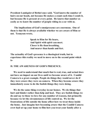 President Lundquist of Bethel once said, "God knows the number of 
hairs on our heads, not because He makes a count each time I comb it, 
but because He is present at every point. He knows that number as 
easily as we know the number of people riding in a car with us. 
The implications of God's omnipresence are enormous. One of 
them is that He is always available whether we are aware of Him or 
not. Tennyson wrote, 
Speak to Him for He hears, 
And Spirit with spirit can meet. 
Closer is He than breathing, 
And nearer than hands and feet. 
The actuality of God's presence is a theological truth, but to 
experience this reality we need to move on to the second point which 
is- 
II. THE AWARENESS OF GOD'S PRESENCE. 
We need to understand that much that is real, true, and actual does 
not have an impact on our lives until we become aware of it. Candid 
Camera is a great example. People do things they would never do if 
they were aware they were on camera. When they become aware they 
immediately cease to do the foolish things they were doing. 
We do the same thing everyday in our homes. We do things that 
hurt and hinder rather than help and heal. They are foolish things we 
do and say to those we love for any number of reasons, but primarily 
because we let the circumstances of life control us. We let the 
frustrations of life outside the home affect how we treat those inside 
the home. Just imagine how becoming aware that the Candid Camera 
crew had set up your home to film how you treat your family after a 
 