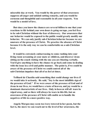 miserable day at work. You would by the power of that awareness 
suppress all anger and unkind cutting remarks, and you would be 
corneous and thoughtful and reasonable in all your requests. You 
would be a model of love. 
But since you know the chances are several billion to one that your 
reactions to life behind your own doors is going on tape, you feel free 
to be sub-Christian without the fear of discovery. Our awareness that 
our behavior would be exposed to the public would greatly modify our 
behavior. We can only justify sub-Christian behavior because we are 
unaware of the presence of Christ. We practice the absence of Christ 
because it is the only way we can be comfortable on a sub-Christian 
level. 
It would be extremely embarrassing to come rushing into your 
living room screaming at your mate or children, and discover Jesus 
sitting on the couch visiting with the one you are blasting verbally. 
You'd give anything to have the chance to go back and come in dealing 
with the issue in a civil and polite manner. The point is, if we could be 
aware of the presence of Christ we could control all of the 
sub-Christian impulses that all of us feel at times. 
Teilhard de Chardin said something that could change our lives if 
we would take it seriously. He said, "Joy is the most infallible sign of 
the presence of God." If we were aware of the presence of God and of 
Jesus in our lives, we would have a taste of heaven, and joy would be a 
dominant characteristic of our lives. Only in heaven will all tears be 
wiped away, and so there will always be tears in this life, but an 
awareness of the presence of Christ will enable us to handle the 
negatives of life in a more positive way. 
Angela Morgan may seem too ivory towered in her poem, but the 
fact is, the more we can reach out to the level of her awareness, the 
 