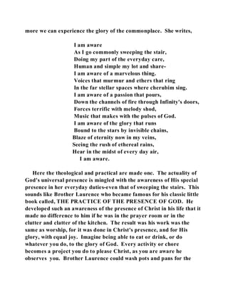 more we can experience the glory of the commonplace. She writes, 
I am aware 
As I go commonly sweeping the stair, 
Doing my part of the everyday care, 
Human and simple my lot and share- 
I am aware of a marvelous thing. 
Voices that murmur and ethers that ring 
In the far stellar spaces where cherubim sing. 
I am aware of a passion that pours, 
Down the channels of fire through Infinity's doors, 
Forces terrific with melody shod, 
Music that makes with the pulses of God. 
I am aware of the glory that runs 
Bound to the stars by invisible chains, 
Blaze of eternity now in my veins, 
Seeing the rush of ethereal rains, 
Hear in the midst of every day air, 
I am aware. 
Here the theological and practical are made one. The actuality of 
God's universal presence is mingled with the awareness of His special 
presence in her everyday duties-even that of sweeping the stairs. This 
sounds like Brother Laurence who became famous for his classic little 
book called, THE PRACTICE OF THE PRESENCE OF GOD. He 
developed such an awareness of the presence of Christ in his life that it 
made no difference to him if he was in the prayer room or in the 
clutter and clatter of the kitchen. The result was his work was the 
same as worship, for it was done in Christ's presence, and for His 
glory, with equal joy. Imagine being able to eat or drink, or do 
whatever you do, to the glory of God. Every activity or chore 
becomes a project you do to please Christ, as you are aware he 
observes you. Brother Laurence could wash pots and pans for the 
 