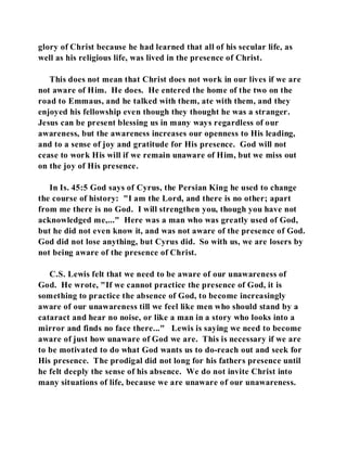 glory of Christ because he had learned that all of his secular life, as 
well as his religious life, was lived in the presence of Christ. 
This does not mean that Christ does not work in our lives if we are 
not aware of Him. He does. He entered the home of the two on the 
road to Emmaus, and he talked with them, ate with them, and they 
enjoyed his fellowship even though they thought he was a stranger. 
Jesus can be present blessing us in many ways regardless of our 
awareness, but the awareness increases our openness to His leading, 
and to a sense of joy and gratitude for His presence. God will not 
cease to work His will if we remain unaware of Him, but we miss out 
on the joy of His presence. 
In Is. 45:5 God says of Cyrus, the Persian King he used to change 
the course of history: "I am the Lord, and there is no other; apart 
from me there is no God. I will strengthen you, though you have not 
acknowledged me,..." Here was a man who was greatly used of God, 
but he did not even know it, and was not aware of the presence of God. 
God did not lose anything, but Cyrus did. So with us, we are losers by 
not being aware of the presence of Christ. 
C.S. Lewis felt that we need to be aware of our unawareness of 
God. He wrote, "If we cannot practice the presence of God, it is 
something to practice the absence of God, to become increasingly 
aware of our unawareness till we feel like men who should stand by a 
cataract and hear no noise, or like a man in a story who looks into a 
mirror and finds no face there..." Lewis is saying we need to become 
aware of just how unaware of God we are. This is necessary if we are 
to be motivated to do what God wants us to do-reach out and seek for 
His presence. The prodigal did not long for his fathers presence until 
he felt deeply the sense of his absence. We do not invite Christ into 
many situations of life, because we are unaware of our unawareness. 
 