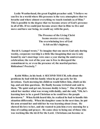 Leslie Weatherhead, the great English preacher said, "I believe we 
can live in a world where His presence is the very atmosphere that we 
breathe and where almost everything we touch reminds us of Him." 
This is possible to the degree that we become aware of God's presence 
in all of life. If we could just become aware that in Him we live and 
move and have our being, we could say with the poet, 
The Presence of the Living Christ 
Seems sweeter every day. 
The overwhelming love of God 
Is felt on life's highway. 
David S. Lampel wrote," To imagine that one meets God only during 
weekly, corporate worship is a little like imagining that one is only 
bound by one's marriage vows once a year during the anniversary 
celebration; the rest of the year one is free to disregard the 
commitment to, or even the presence of, the marital partner. 
Ridiculous? Precisely." 
Keith Miller, in his book A SECOND TOUCH, tells about the 
problems he had with his family when he got up early for his 
devotions. Each morning his children would follow him, climb on his 
lap, and ask him questions. He finally became irritated and said to 
them, "Be quiet and get out, because daddy is busy." One of his girls 
asked her mother what was wrong with daddy, and she said, "Oh, he's 
learning how to be a good Christian so he could love the people 
downtown." When Keith heard this, he realized he had to handle this 
situation differently. When his daughter came in the next time, he put 
his arm around her and told her he was learning about Jesus. He 
showed his love to her, and she wanted to join him every morning for a 
time of reading and prayer. He came close to being one of those who 
was working like the devil for the Lord. Christians can become so 
 