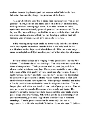 zealous in some legitimate goal, but become sub-Christian in their 
behavior, because they forget the presence of the Lord. 
Asking Christ into your life is more than just an event. You do not 
just say, "Lord, come in and make yourself at home," and it is done. 
It is a process of developing a habit. You have to work at some 
systematic method whereby you call yourself to awareness of Christ 
in your life. You will forget and fail to be aware all the time, but with 
conscious and continuing effort you can develop a pattern that will 
increase your awareness, and give you daily victories. 
Bible reading and prayer could be more easily linked as one if we 
could develop the awareness that the Bible is the only book in the 
world whose author is present when it is read. This can make prayer 
more meaningful, and Bible reading more of a listening side of prayer. 
Love is characterized by a longing for the presence of the one who 
is loved. This is true in all relationships. You love to be near and with 
those whom you love. Their presence adds to your joy, and their 
absence subtracts from your joy. The reason courtship is so exciting 
is because of the high quality of the experience of presence. You are 
really with each other, and talk to each other. You are so dominated 
by each others presence that all the rest of reality takes a back seat 
and becomes obscure in comparison. When you get married and raise 
a family there are many demands that divide your attention. You no 
longer give each other one hundred per cent of your presence. You let 
your presence be absorbed by many other people and tasks. The 
number one battle in marriage is to keep on giving your mate a high 
percentage of your presence. When this gets to be a minimal part of 
your relationship, you have slipped into what is called a nominal 
marriage. That is, you are married in name only, but not in 
experience. It is like the nominal Christian. He or she says, "I believe 
 