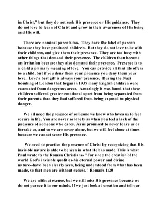 in Christ," but they do not seek His presence or His guidance. They 
do not love to learn of Christ and grow in their awareness of His being 
and His will. 
There are nominal parents too. They have the label of parents 
because they have produced children. But they do not love to be with 
their children, and give them their presence. They are too busy with 
other things that demand their presence. The children then become 
an irritation because they also demand their presence. Presence is to 
a child a primary meaning of love. You can provide all that life offers 
to a child, but if you deny them your presence you deny them your 
love. Love's best gift is always your presence. During the Nazi 
bombing of London that began in 1939 many English children were 
evacuated from dangerous areas. Amazingly it was found that these 
children suffered greater emotional upset from being separated from 
their parents than they had suffered from being exposed to physical 
danger. 
We all need the presence of someone we know who loves us to feel 
secure in life. You are never so lonely as when you feel a lack of the 
presence of someone who cares. Jesus promised to never leave us or 
forsake us, and so we are never alone, but we still feel alone at times 
because we cannot sense His presence. 
We need to practice the presence of Christ by recognizing that His 
invisible nature is able to be seen in what He has made. This is what 
Paul wrote to the Roman Christians- "For since the creation of the 
world God's invisible qualities-his eternal power and divine 
nature--have been clearly seen, being understood from what has been 
made, so that men are without excuse." Romans 1:20 
We are without excuse, but we still miss His presence because we 
do not pursue it in our minds. If we just look at creation and tell our 
 