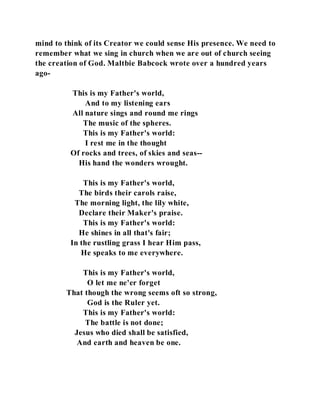 mind to think of its Creator we could sense His presence. We need to 
remember what we sing in church when we are out of church seeing 
the creation of God. Maltbie Babcock wrote over a hundred years 
ago- 
This is my Father's world, 
And to my listening ears 
All nature sings and round me rings 
The music of the spheres. 
This is my Father's world: 
I rest me in the thought 
Of rocks and trees, of skies and seas-- 
His hand the wonders wrought. 
This is my Father's world, 
The birds their carols raise, 
The morning light, the lily white, 
Declare their Maker's praise. 
This is my Father's world: 
He shines in all that's fair; 
In the rustling grass I hear Him pass, 
He speaks to me everywhere. 
This is my Father's world, 
O let me ne'er forget 
That though the wrong seems oft so strong, 
God is the Ruler yet. 
This is my Father's world: 
The battle is not done; 
Jesus who died shall be satisfied, 
And earth and heaven be one. 
 