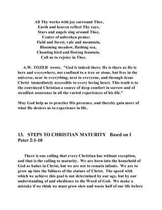 All Thy works with joy surround Thee, 
Earth and heaven reflect Thy rays, 
Stars and angels sing around Thee, 
Center of unbroken praise: 
Field and forest, vale and mountain, 
Blooming meadow, flashing sea, 
Chanting bird and flowing fountain, 
Call us to rejoice in Thee. 
A.W. TOZER wrote, "God is indeed there. He is there as He is 
here and everywhere, not confined to a tree or stone, but free in the 
universe, near to everything, next to everyone, and through Jesus 
Christ immediately accessible to every loving heart. This truth is to 
the convinced Christian a source of deep comfort in sorrow and of 
steadfast assurance in all the varied experiences of his life." 
May God help us to practice His presence, and thereby gain more of 
what He desires us to experience in life. 
13. STEPS TO CHRISTIAN MATURITY Based on I 
Peter 2:1-10 
There is one calling that every Christian has without exception, 
and that is the calling to maturity. We are born into the household of 
God as babes in Christ, but we are not to remain infants. We are to 
grow up into the fullness of the stature of Christ. The speed with 
which we achieve this goal is not determined by our age, but by our 
understanding of and obedience to the Word of God. We make a 
mistake if we think we must grow slow and waste half of our life before 
 