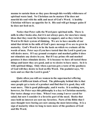 manna to sustain them as they pass through this worldly wilderness of 
spiritual waste land. No Christian can be mature if he does not 
nourish his soul with the milk and meat of God’s Word. A healthy 
Christian will have an appetite for it. His soul will get hunger pains if 
he does not feed on it. 
Notice that Peter calls the Word pure spiritual milk. There is 
milk in other books also, but it is not always pure, for men have many 
ideas that they want the Scripture to support, and so they twist the 
Word to fit their system of thinking. We are to have mouths of our 
mind that drink in the milk of God’s pure message if we are to grow in 
maturity. God’s Word is to be the basis on which we evaluate all the 
words of men. Peter says if you have tasted that the Lord is good you 
will desire more. If I say ground crempter and mashed guilite it does 
not stimulate any desire in you. But if I say prime rib and mashed 
potatoes it does stimulate desire. It is because we have all tasted these 
things and know they are good, and so we desire to have more. So it is 
with spiritual things. Only when a person gets a taste of the goodness 
of God will they desire to feed on His Word. The psalmist says, “O 
taste and see that the Lord is good.” 
Quite often you will see women in the supermarket offering 
samples of different kinds of food. The philosophy behind this is that 
once people get a taste of a product and find that it is good, they will 
want more. This is good philosophy, and it works. It is nothing new, 
however, for Peter says this philosophy is a key to Christian maturity. 
Our tastes change over time. When I was young I never cared for 
salad, but now I consider it a favorite part of the meal. Books that 
once held no interest are now my favorites. Parts of the Bible that I 
once thought were boring are now among the most interesting. It is a 
sign of maturity when we long to taste more of the goodness of God 
and His Word. 
 