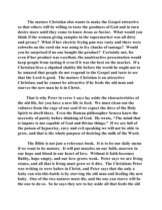 The mature Christian also wants to make the Gospel attractive 
so that others will be willing to taste the goodness of God and in turn 
desire more until they come to know Jesus as Savior. What would you 
think if the woman giving samples in the supermarket was all dirty 
and greasy? What if her electric frying pan was rusty and there were 
cobwebs on the cord she was using to fry chucks of sausage? Would 
you be surprised if no one bought the product? Certainly not, for 
even if her product was excellent, the unattractive presentation would 
keep people from tasting it even if it was the best on the market. If a 
Christian lives a slipshod shabby life before the world he ought not to 
be amazed that people do not respond to the Gospel and taste to see 
that the Lord is good. The mature Christian is an attractive 
Christian, and he cannot be attractive if he feeds the old man and 
starves the new man he is in Christ. 
That is why Peter in verse 1 says lay aside the characteristics of 
the old life, for you have a new life to feed. We must clean out the 
vultures from the cage of our soul if we expect the dove of the Holy 
Spirit to dwell there. Even the Roman philosopher Seneca knew the 
necessity of purity before thinking of God. He wrote, “The mind that 
is impure is not capable of God and Divine things.” If we are full of 
the poison of hypocrisy, envy and evil speaking we will not be able to 
grow, and that is the whole purpose of desiring the milk of the Word. 
The Bible is not just a reference book. It is to be our daily menu 
if we want to be mature. It will put muscles on our faith, marrow in 
our hope and blood in our heart of love. Without it faith becomes 
flabby, hope empty, and our love grows weak. Peter says we are living 
stones, and all that is living must grow or it dies. The Christians Peter 
was writing to were babes in Christ, and Peter says that the only a 
baby can win this battle is by starving the old man and feeding the new 
baby. One of the two natures must die, and the one you starve will be 
the one to do so. So he says they are to lay aside all that feeds the old 
 