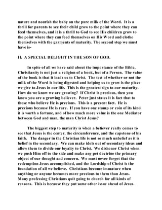 nature and nourish the baby on the pure milk of the Word. It is a 
thrill for parents to see their child grow to the point where they can 
feed themselves, and it is a thrill to God to see His children grow to 
the point where they can feed themselves on His Word and clothe 
themselves with the garments of maturity. The second step we must 
have is- 
II. A SPECIAL DELIGHT IN THE SON OF GOD. 
In spite of all we have said about the importance of the Bible, 
Christianity is not just a religion of a book, but of a Person. The value 
of the book is that it leads us to Christ. The test of whether or not the 
milk of the Word is being digested and helping us to grow is the place 
we give to Jesus in our life. This is the greatest sign to our maturity. 
How do we know we are growing? If Christ is precious, then you 
know you are a growing believer. Peter just states it is fact that to 
those who believe He is precious. This is a present fact. He is 
precious because He is rare. If you have one stamp or coin of its kind 
it is worth a fortune, and of how much more value is the one Mediator 
between God and man, the man Christ Jesus? 
The biggest step to maturity is when a believer really comes to 
see that Jesus is the center, the circumference, and the capstone of his 
faith. The danger in the Christian life is not so much unbelief as it is 
belief in the secondary. We can make idols out of secondary ideas and 
allow them to divide our loyalty to Christ. We dishonor Christ when 
we push Him off to the side and make any pet doctrine the primary 
object of our thought and concern. We must never forget that the 
redemption Jesus accomplished, and the Lordship of Christ is the 
foundation of all we believe. Christians become immature when 
anything or anyone becomes more precious to them than Jesus. 
Many professing Christians quit going to church for all kinds of 
reasons. This is because they put some other issue ahead of Jesus. 
 
