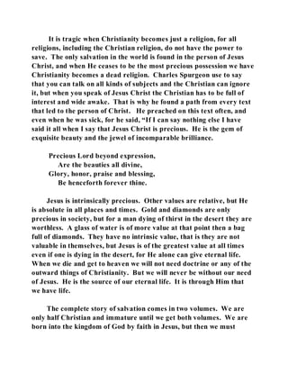 It is tragic when Christianity becomes just a religion, for all 
religions, including the Christian religion, do not have the power to 
save. The only salvation in the world is found in the person of Jesus 
Christ, and when He ceases to be the most precious possession we have 
Christianity becomes a dead religion. Charles Spurgeon use to say 
that you can talk on all kinds of subjects and the Christian can ignore 
it, but when you speak of Jesus Christ the Christian has to be full of 
interest and wide awake. That is why he found a path from every text 
that led to the person of Christ. He preached on this text often, and 
even when he was sick, for he said, “If I can say nothing else I have 
said it all when I say that Jesus Christ is precious. He is the gem of 
exquisite beauty and the jewel of incomparable brilliance. 
Precious Lord beyond expression, 
Are the beauties all divine, 
Glory, honor, praise and blessing, 
Be henceforth forever thine. 
Jesus is intrinsically precious. Other values are relative, but He 
is absolute in all places and times. Gold and diamonds are only 
precious in society, but for a man dying of thirst in the desert they are 
worthless. A glass of water is of more value at that point then a bag 
full of diamonds. They have no intrinsic value, that is they are not 
valuable in themselves, but Jesus is of the greatest value at all times 
even if one is dying in the desert, for He alone can give eternal life. 
When we die and get to heaven we will not need doctrine or any of the 
outward things of Christianity. But we will never be without our need 
of Jesus. He is the source of our eternal life. It is through Him that 
we have life. 
The complete story of salvation comes in two volumes. We are 
only half Christian and immature until we get both volumes. We are 
born into the kingdom of God by faith in Jesus, but then we must 
 
