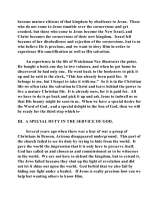become mature citizens of that kingdom by obedience to Jesus. Those 
who do not come to Jesus stumble over the cornerstone and get 
crushed, but those who come to Jesus become the New Israel, and 
Christ becomes the cornerstone of their new kingdom. Israel fell 
because of her disobedience and rejection of the cornerstone, but to us 
who believe He is precious, and we want to obey Him in order to 
experience His sanctification as well as His salvation. 
An experience in the life of Watchman Nee illustrates the point. 
He bought a book one day in two volumes, and when he got home he 
discovered he had only one. He went back to the bookstore to pick it 
up and he said to the clerk, “This has already been paid for. It 
belongs to me, but I forgot to take it with me.” So it is in the Christian 
life-we often take the salvation in Christ and leave behind the power to 
live a mature Christian life. It is already ours, for it is paid for. All 
we have to do is go back and pick it up and ask Jesus to indwell us so 
that His beauty might be seen in us. When we have a special desire for 
the Word of God , and a special delight in the Son of God, then we will 
be ready for the third step which is- 
III. A SPECIAL DUTY IN THE SERVICE OF GOD. 
Several years ago when there was a fear of war a group of 
Christians in Benson, Arizona disappeared underground. This part of 
the church failed to see its duty by trying to hide from the world. It 
gave the world the impression that it is only here to preserve itself. 
God has called us and chosen us and commissioned us to be witnesses 
in the world. We are not here to defend the kingdom, but to extend it. 
The Jews failed because they shut up the light of revelation and did 
not let it shine out upon the world. God forbid that we also fail by 
hiding our light under a bushel. If Jesus is really precious how can we 
help but wanting others to know Him. 
 