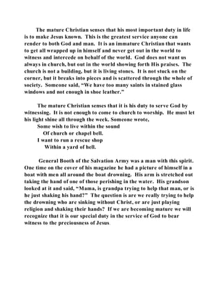 The mature Christian senses that his most important duty in life 
is to make Jesus known. This is the greatest service anyone can 
render to both God and man. It is an immature Christian that wants 
to get all wrapped up in himself and never get out in the world to 
witness and intercede on behalf of the world. God does not want us 
always in church, but out in the world showing forth His praises. The 
church is not a building, but it is living stones. It is not stuck on the 
corner, but it breaks into pieces and is scattered through the whole of 
society. Someone said, “We have too many saints in stained glass 
windows and not enough in shoe leather.” 
The mature Christian senses that it is his duty to serve God by 
witnessing. It is not enough to come to church to worship. He must let 
his light shine all through the week. Someone wrote, 
Some wish to live within the sound 
Of church or chapel bell. 
I want to run a rescue shop 
Within a yard of hell. 
General Booth of the Salvation Army was a man with this spirit. 
One time on the cover of his magazine he had a picture of himself in a 
boat with men all around the boat drowning. His arm is stretched out 
taking the hand of one of those perishing in the water. His grandson 
looked at it and said, “Mama, is grandpa trying to help that man, or is 
he just shaking his hand?” The question is are we really trying to help 
the drowning who are sinking without Christ, or are just playing 
religion and shaking their hands? If we are becoming mature we will 
recognize that it is our special duty in the service of God to bear 
witness to the preciousness of Jesus. 
 