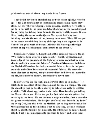 panicked and moved about they would have frozen. 
They could have died of poisoning, or been lost in space, or blown 
up. It took 24 hours a day of thinking and improvising just to stay 
alive. All over the world people were praying, and they were able to 
get back to earth in the lunar module, which was never even designed 
for anything but taking them down to the surface of the moon. It was 
like crossing the ocean on the Queen Mary, and half way over 
deciding to make the rest of the journey in a canoe. They did not get 
to the moon, nor did they do any of things they were suppose to do. 
None of the goals were achieved. All they did was to get through 
dozens of hopeless situations, and survive to tell about it. 
Commander James A. Lovell said of this amazing flop of a flight, 
"We could've been assured a catastrophe. But the dedication and 
knowledge of the ground and the flight crew were such that we were 
able to make it a successful failure." President Nixon awarded them 
the Medal of Freedom for their successful failure. Peter is the great 
example in the New Testament of successful failure. He made the 
most blunders of anyone, and yet he survived, and like a cat tossed in 
the air, he landed on his feet, and became a loved hero. 
In our text we see the flight plan of Peter blow up in his face. He 
thinks he is in control of the situation, and has such a grasp of the way 
life should go that he has the audacity to take Jesus aside to set Him 
straight. Talk about aggressive leadership. Here is a disciple telling 
the Master the score. Peter has put his foot in his mouth before, but 
never up to the knee. He has become a megalomaniac, that is one who 
has grandiose delusions. He has just confessed that Jesus is the Son of 
the living God, and that he is the Messiah, yet he begins to rebuke the 
Messiah because he does not like what he is saying. Jesus is telling it 
like it is, and the truth is not pleasant. He will suffer, be rejected, and 
killed. That is not an acceptable program to Peter, and so he takes 
 