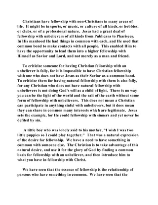 Christians have fellowship with non-Christians in many areas of 
life. It might be in sports, or music, or culture of all kinds, or hobbies, 
or clubs, or of a professional nature. Jesus had a great deal of 
fellowship with unbelievers of all kinds from Publicans to Pharisees. 
In His manhood He had things in common with each, and He used that 
common bond to make contacts with all people. This enabled Him to 
have the opportunity to lead them into a higher fellowship with 
Himself as Savior and Lord, and not merely as a man and friend. 
To criticize someone for having Christian fellowship with an 
unbeliever is folly, for it is impossible to have Christian fellowship 
with one who does not have Jesus as their Savior as a common bond. 
To criticize them for having natural fellowship with them is also folly, 
for any Christian who does not have natural fellowship with 
unbelievers is not doing God's will as a child of light. There is no way 
you can be the light of the world and the salt of the earth without some 
form of fellowship with unbelievers. This does not mean a Christian 
can participate in anything sinful with unbelievers, but it does mean 
they can share in common many interests which are legitimate. Jesus 
sets the example, for He could fellowship with sinners and yet never be 
defiled by sin. 
A little boy who was lonely said to his mother, "I wish I was two 
little puppies so I could play together." That was a natural expression 
of the desire for fellowship. We have a need to have something in 
common with someone else. The Christian is to take advantage of this 
natural desire, and use it for the glory of God by finding a common 
basis for fellowship with an unbeliever, and then introduce him to 
what you have in fellowship with Christ. 
We have seen that the essence of fellowship is the relationship of 
persons who have something in common. We have seen that the 
 