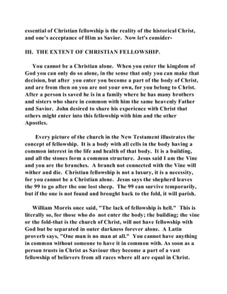 essential of Christian fellowship is the reality of the historical Christ, 
and one's acceptance of Him as Savior. Now let's consider- 
III. THE EXTENT OF CHRISTIAN FELLOWSHIP. 
You cannot be a Christian alone. When you enter the kingdom of 
God you can only do so alone, in the sense that only you can make that 
decision, but after you enter you become a part of the body of Christ, 
and are from then on you are not your own, for you belong to Christ. 
After a person is saved he is in a family where he has many brothers 
and sisters who share in common with him the same heavenly Father 
and Savior. John desired to share his experience with Christ that 
others might enter into this fellowship with him and the other 
Apostles. 
Every picture of the church in the New Testament illustrates the 
concept of fellowship. It is a body with all cells in the body having a 
common interest in the life and health of that body. It is a building, 
and all the stones form a common structure. Jesus said I am the Vine 
and you are the branches. A branch not connected with the Vine will 
wither and die. Christian fellowship is not a luxury, it is a necessity, 
for you cannot be a Christian alone. Jesus says the shepherd leaves 
the 99 to go after the one lost sheep. The 99 can survive temporarily, 
but if the one is not found and brought back to the fold, it will parish. 
William Morris once said, "The lack of fellowship is hell." This is 
literally so, for those who do not enter the body; the building; the vine 
or the fold-that is the church of Christ, will not have fellowship with 
God but be separated in outer darkness forever alone. A Latin 
proverb says, "One man is no man at all." You cannot have anything 
in common without someone to have it in common with. As soon as a 
person trusts in Christ as Saviour they become a part of a vast 
fellowship of believers from all races where all are equal in Christ. 
 