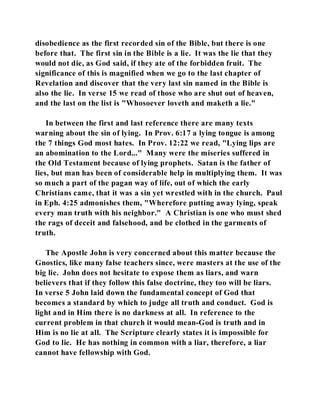 disobedience as the first recorded sin of the Bible, but there is one 
before that. The first sin in the Bible is a lie. It was the lie that they 
would not die, as God said, if they ate of the forbidden fruit. The 
significance of this is magnified when we go to the last chapter of 
Revelation and discover that the very last sin named in the Bible is 
also the lie. In verse 15 we read of those who are shut out of heaven, 
and the last on the list is "Whosoever loveth and maketh a lie." 
In between the first and last reference there are many texts 
warning about the sin of lying. In Prov. 6:17 a lying tongue is among 
the 7 things God most hates. In Prov. 12:22 we read, "Lying lips are 
an abomination to the Lord..." Many were the miseries suffered in 
the Old Testament because of lying prophets. Satan is the father of 
lies, but man has been of considerable help in multiplying them. It was 
so much a part of the pagan way of life, out of which the early 
Christians came, that it was a sin yet wrestled with in the church. Paul 
in Eph. 4:25 admonishes them, "Wherefore putting away lying, speak 
every man truth with his neighbor." A Christian is one who must shed 
the rags of deceit and falsehood, and be clothed in the garments of 
truth. 
The Apostle John is very concerned about this matter because the 
Gnostics, like many false teachers since, were masters at the use of the 
big lie. John does not hesitate to expose them as liars, and warn 
believers that if they follow this false doctrine, they too will be liars. 
In verse 5 John laid down the fundamental concept of God that 
becomes a standard by which to judge all truth and conduct. God is 
light and in Him there is no darkness at all. In reference to the 
current problem in that church it would mean-God is truth and in 
Him is no lie at all. The Scripture clearly states it is impossible for 
God to lie. He has nothing in common with a liar, therefore, a liar 
cannot have fellowship with God. 
 