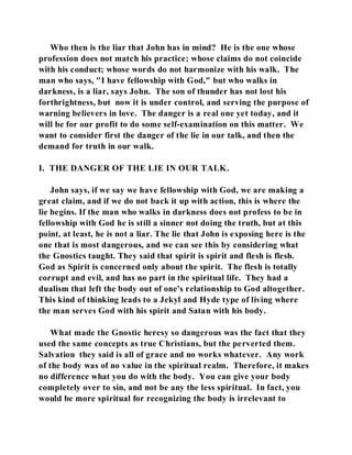Who then is the liar that John has in mind? He is the one whose 
profession does not match his practice; whose claims do not coincide 
with his conduct; whose words do not harmonize with his walk. The 
man who says, "I have fellowship with God," but who walks in 
darkness, is a liar, says John. The son of thunder has not lost his 
forthrightness, but now it is under control, and serving the purpose of 
warning believers in love. The danger is a real one yet today, and it 
will be for our profit to do some self-examination on this matter. We 
want to consider first the danger of the lie in our talk, and then the 
demand for truth in our walk. 
I. THE DANGER OF THE LIE IN OUR TALK. 
John says, if we say we have fellowship with God, we are making a 
great claim, and if we do not back it up with action, this is where the 
lie begins. If the man who walks in darkness does not profess to be in 
fellowship with God he is still a sinner not doing the truth, but at this 
point, at least, he is not a liar. The lie that John is exposing here is the 
one that is most dangerous, and we can see this by considering what 
the Gnostics taught. They said that spirit is spirit and flesh is flesh. 
God as Spirit is concerned only about the spirit. The flesh is totally 
corrupt and evil, and has no part in the spiritual life. They had a 
dualism that left the body out of one's relationship to God altogether. 
This kind of thinking leads to a Jekyl and Hyde type of living where 
the man serves God with his spirit and Satan with his body. 
What made the Gnostic heresy so dangerous was the fact that they 
used the same concepts as true Christians, but the perverted them. 
Salvation they said is all of grace and no works whatever. Any work 
of the body was of no value in the spiritual realm. Therefore, it makes 
no difference what you do with the body. You can give your body 
completely over to sin, and not be any the less spiritual. In fact, you 
would be more spiritual for recognizing the body is irrelevant to 
 