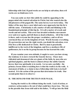 fellowship with God. If good works are no help to salvation, then evil 
works are no hindrance to it. 
You can easily see how this subtle lie could be appealing to the 
pagan mind who wanted salvation in Christ, but who wanted also the 
old pleasures of his pagan life. The same heresy is at work today. The 
father of lies may have a new label and a new approach, but the lie is 
still the same. Christianity is all a matter of talk and thinking is the 
foundational principle of this big lie. It is all a matter of creeds and 
words and not action. This error has invaded orthodox movements 
over and over again, and left them as dead orthodoxy. All of the truth 
is there, and everyone has the proper vocabulary, and so all are 
convinced they are in the kingdom of God. Words become everything. 
If a person does not use the right words, you doubt his salvation, even 
if he lives a life dedicated to Christ. But if a man is practically 
indifferent to the work of the kingdom, and lives a mediocre life of 
godlessness, he is on the in group because he has learned the code. 
If you examine your own attitude, it ought to scare you how strong 
the tendency is to move toward the Gnostic heresy. I hear men 
ridiculed and denounced who are giants of the faith, by men who are 
spiritual pigmies, and the basis is almost always the subtle Gnostic 
heresy that true spiritually is in words. Let us note carefully: the 
primary lesson John is teaching here is that the truth is in the walk. A 
statement of faith, or a claim to have fellowship with God, is in itself 
neutral. It is the action of the person that determines its truth. Our 
second point then is to observe- 
II. THE DEMAND FOR TRUTH IN OUR WALK. 
Saying the truth is a lie without doing the truth. Lack of action, or 
contrary action makes a lie out of what could have been true. The son 
in the parable that Jesus told said to his father, "I will go into the field 
 