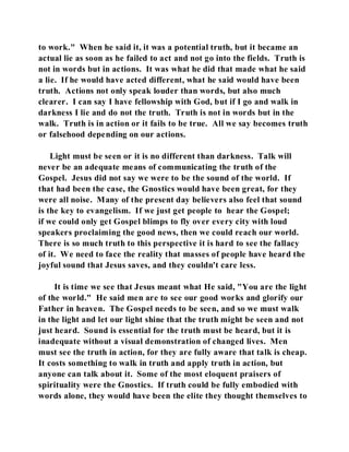 to work." When he said it, it was a potential truth, but it became an 
actual lie as soon as he failed to act and not go into the fields. Truth is 
not in words but in actions. It was what he did that made what he said 
a lie. If he would have acted different, what he said would have been 
truth. Actions not only speak louder than words, but also much 
clearer. I can say I have fellowship with God, but if I go and walk in 
darkness I lie and do not the truth. Truth is not in words but in the 
walk. Truth is in action or it fails to be true. All we say becomes truth 
or falsehood depending on our actions. 
Light must be seen or it is no different than darkness. Talk will 
never be an adequate means of communicating the truth of the 
Gospel. Jesus did not say we were to be the sound of the world. If 
that had been the case, the Gnostics would have been great, for they 
were all noise. Many of the present day believers also feel that sound 
is the key to evangelism. If we just get people to hear the Gospel; 
if we could only get Gospel blimps to fly over every city with loud 
speakers proclaiming the good news, then we could reach our world. 
There is so much truth to this perspective it is hard to see the fallacy 
of it. We need to face the reality that masses of people have heard the 
joyful sound that Jesus saves, and they couldn't care less. 
It is time we see that Jesus meant what He said, "You are the light 
of the world." He said men are to see our good works and glorify our 
Father in heaven. The Gospel needs to be seen, and so we must walk 
in the light and let our light shine that the truth might be seen and not 
just heard. Sound is essential for the truth must be heard, but it is 
inadequate without a visual demonstration of changed lives. Men 
must see the truth in action, for they are fully aware that talk is cheap. 
It costs something to walk in truth and apply truth in action, but 
anyone can talk about it. Some of the most eloquent praisers of 
spirituality were the Gnostics. If truth could be fully embodied with 
words alone, they would have been the elite they thought themselves to 
 