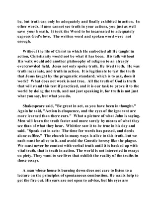 be, but truth can only be adequately and finally exhibited in action. In 
other words, if men cannot see truth in your actions, you just as well 
save your breath. It took the Word to be incarnated to adequately 
express God's love. The written word and spoken word were not 
enough. 
Without the life of Christ in which He embodied all He taught in 
action, Christianity would not be what it has been. His talk without 
His walk would add another philosophy of religion to an already 
overcrowded field. Jesus not only spoke truth, He lived truth. He was 
truth incarnate, and truth in action. It is legitimate to test the truth 
that Jesus taught by the pragmatic standard, which is to ask, does it 
work? What does not work is not true. All the truth of God is truth 
that will stand this test if practiced, and it is our task to prove it to the 
world by doing the truth, and not just speaking it, for truth is not just 
what you say, but what you do. 
Shakespeare said, "Be great in act, as you have been in thought." 
Again he said, "Action is eloquence, and the eyes of the ignorant are 
more learned than there ears." What a picture of what John is saying. 
Men will learn the truth faster and more surely by means of what they 
see than of what they hear. Whittier saw it to be true in his day and 
said, "Speak out in acts: The time for words has passed, and deeds 
alone suffice." The church in many ways is alive to this truth, but we 
each must be alive to it, and avoid the Gnostic heresy like the plague. 
We must never be content with verbal truth until it is backed up with 
vital truth, that is truth in action. The world is not interested in essays 
on piety. They want to see lives that exhibit the reality of the truths in 
those essays. 
A man whose house is burning down does not care to listen to a 
lecture on the principles of spontaneous combustion. He wants help to 
get the fire out. His ears are not open to advice, but his eyes are 
 