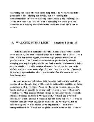 searching for those who will act to help him. The world with all its 
problems is not listening for advice, but it is looking for 
demonstrations of victorious living that exemplify the teachings of 
Jesus. Our task is to talk, but with a matching walk that gets the 
attention of a looking world who want to see the truth of Christ in 
action. 
16. WALKING IN THE LIGHT Based on I John 1:7 
John has made it perfectly clear that Christians are still sinners 
even as saints, and that to claim that one is without sin is to call God a 
liar. He is not defending sin, but warning against a false kind of 
perfectionism. The Gnostics attained their perfection by simply 
denying that anything they did in the flesh was sin. Sinlessness is fairly 
easy to attain if it is all a matter of words, for all you have to do is 
define yourself into a state of perfection. Lust is a sin, but if you call 
it aesthetic appreciation of art, you could define the man who lusts 
into innocence. 
As long as men are deceived into thinking that truth is basically a 
matter of words only, they will be able to rationalize anything as being 
consistent with perfection. Pious words can be weapons against the 
truth, and we all need to be aware that virtue is far more than one's 
vocabulary. Men mean different things by the same words. Humpty 
Dumpty boasted to Alice in Wonderland, "When I use a word it 
means just what I choose it to mean-neither more nor less." It was no 
wonder that Alice was puzzled at his use of the word glory, for he 
meant by glory "A nice knock down argument." This kind of 
irresponsible use of words has no place in the Christian life. He is to 
 