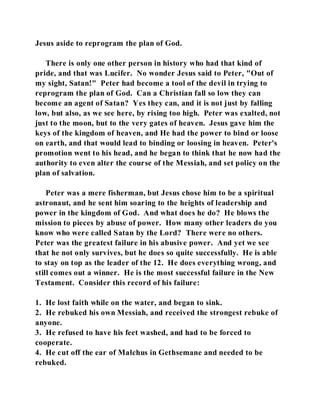 Jesus aside to reprogram the plan of God. 
There is only one other person in history who had that kind of 
pride, and that was Lucifer. No wonder Jesus said to Peter, "Out of 
my sight, Satan!" Peter had become a tool of the devil in trying to 
reprogram the plan of God. Can a Christian fall so low they can 
become an agent of Satan? Yes they can, and it is not just by falling 
low, but also, as we see here, by rising too high. Peter was exalted, not 
just to the moon, but to the very gates of heaven. Jesus gave him the 
keys of the kingdom of heaven, and He had the power to bind or loose 
on earth, and that would lead to binding or loosing in heaven. Peter's 
promotion went to his head, and he began to think that he now had the 
authority to even alter the course of the Messiah, and set policy on the 
plan of salvation. 
Peter was a mere fisherman, but Jesus chose him to be a spiritual 
astronaut, and he sent him soaring to the heights of leadership and 
power in the kingdom of God. And what does he do? He blows the 
mission to pieces by abuse of power. How many other leaders do you 
know who were called Satan by the Lord? There were no others. 
Peter was the greatest failure in his abusive power. And yet we see 
that he not only survives, but he does so quite successfully. He is able 
to stay on top as the leader of the 12. He does everything wrong, and 
still comes out a winner. He is the most successful failure in the New 
Testament. Consider this record of his failure: 
1. He lost faith while on the water, and began to sink. 
2. He rebuked his own Messiah, and received the strongest rebuke of 
anyone. 
3. He refused to have his feet washed, and had to be forced to 
cooperate. 
4. He cut off the ear of Malchus in Gethsemane and needed to be 
rebuked. 
 