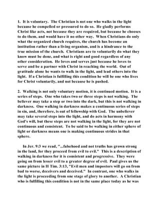 1. It is voluntary. The Christian is not one who walks in the light 
because he compelled or pressured to do so. He gladly performs 
Christ like acts, not because they are required, but because he chooses 
to do them, and would have it no other way. When Christians do only 
what the organized church requires, the church has become an 
institution rather than a living organism, and is a hindrance to the 
true mission of the church. Christians are to voluntarily do what they 
know must be done, and what is right and good regardless of any 
other consideration. He loves and serves just because he loves to 
serve and be a partner with Christ in reaching the world. Out of 
gratitude alone he wants to walk in the light, and lead others into the 
light. If a Christian is fulfilling this condition he will be one who lives 
for Christ voluntarily, and not because he is pushed. 
2. Walking is not only voluntary motion, it is continued motion. It is a 
series of steps. One who takes two or three steps is not walking. The 
believer may take a step or two into the dark, but this is not walking in 
darkness. One walking in darkness makes a continuous series of steps 
in sin, and, therefore, is out of fellowship with God. The unbeliever 
may take several steps into the light, and do acts in harmony with 
God's will, but these steps are not walking in the light, for they are not 
continuous and consistent. To be said to be walking in either sphere of 
light or darkness means one is making continuous strides in that 
sphere. 
In Jer. 9:3 we read, "...falsehood and not truths has grown strong 
in the land, for they proceed from evil to evil." This is a description of 
walking in darkness for it is consistent and progressive. They were 
going on from lesser evil to a greater degree of evil. Paul gives us the 
same picture in II Tim. 3:13, "Evil men and impostors will go on from 
bad to worse, deceivers and deceived." In contrast, one who walks in 
the light is proceeding from one stage of glory to another. A Christian 
who is fulfilling this condition is not in the same place today as he was 
 