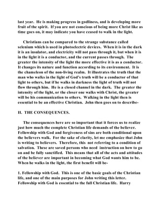 last year. He is making progress in godliness, and is developing more 
fruit of the spirit. If you are not conscious of being more Christ like as 
time goes on, it may indicate you have ceased to walk in the light. 
Christians can be compared to the strange substance called 
selenium which is used in photoelectric devices. When it is in the dark 
it is an insulator, and electricity will not pass through it, but when it is 
in the light it is a conductor, and the current passes through. The 
greater the intensity of the light the more effective it is as a conductor. 
It changes its nature and function according to its environment. It is 
the chameleon of the non-living realm. It illustrates the truth that the 
man who walks in the light of God's truth will be a conductor of that 
light to others, but if he walks in darkness the light of truth will not 
flow through him. He is a closed channel in the dark. The greater the 
intensity of the light, or the closer one walks with Christ, the greater 
will be his communication to others. Walking in the light then is 
essential to be an effective Christian. John then goes on to describe- 
II. THE CONSEQUENCES. 
The consequences here are so important that it forces us to realize 
just how much the complete Christian life demands of the believer. 
Fellowship with God and forgiveness of sins are both conditional upon 
the believers walk. For the sake of clarity, let me emphasize that John 
is writing to believers. Therefore, this not referring to a condition of 
salvation. These are saved persons who need instruction on how to go 
on and be fully sanctified. This means that all of the acts and attitudes 
of the believer are important in becoming what God wants him to be. 
When he walks in the light, the first benefit will be- 
1. Fellowship with God. This is one of the basic goals of the Christian 
life, and one of the main purposes for John writing this letter. 
Fellowship with God is essential to the full Christian life. Harry 
 