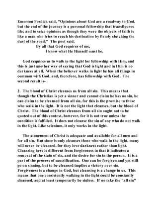 Emerson Fosdick said, "Opinions about God are a roadway to God, 
but the end of the journey is a personal fellowship that transfigures 
life; and to seize opinions as though they were the objects of faith is 
like a man who tries to reach his destination by firmly clutching the 
dust of the road." The poet said, 
By all that God requires of me, 
I know what He Himself must be. 
God requires us to walk in the light for fellowship with Him, and 
this is just another way of saying that God is light and in Him is no 
darkness at all. When the believer walks in light he has all things in 
common with God, and, therefore, has fellowship with God. The 
second result is- 
2. The blood of Christ cleanses us from all sin. This means that 
though the Christian is yet a sinner and cannot claim he has no sin, he 
can claim to be cleansed from all sin, for this is the promise to those 
who walk in the light. It is not the light that cleanses, but the blood of 
Christ. The blood of Christ cleanses from all sin ought not to be 
quoted out of this context, however, for it is not true unless the 
condition is fulfilled. It does not cleanse the sin of any who do not walk 
in the light. Like selenium, it only works in the light. 
The atonement of Christ is adequate and available for all men and 
for all sin. But since is only cleanses those who walk in the light, many 
will never be cleansed, for they love darkness rather than light. 
Cleansing here is different from forgiveness in that it indicates a 
removal of the stain of sin, and the desire for sin in the person. It is a 
part of the process of sanctification. One can be forgiven and yet still 
go on sinning, but to be cleansed implies a victory over sin. 
Forgiveness is a change in God, but cleansing is a change in us. This 
means that one consistently walking in the light could be constantly 
cleansed, and at least temporarily be sinless. If we take the "all sin" 
 