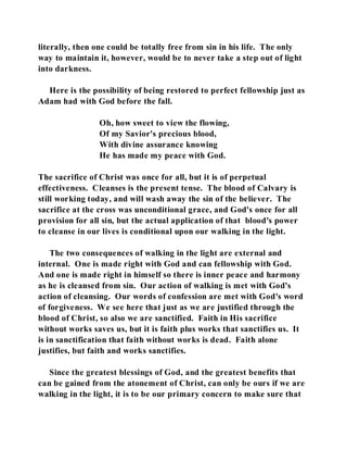 literally, then one could be totally free from sin in his life. The only 
way to maintain it, however, would be to never take a step out of light 
into darkness. 
Here is the possibility of being restored to perfect fellowship just as 
Adam had with God before the fall. 
Oh, how sweet to view the flowing, 
Of my Savior's precious blood, 
With divine assurance knowing 
He has made my peace with God. 
The sacrifice of Christ was once for all, but it is of perpetual 
effectiveness. Cleanses is the present tense. The blood of Calvary is 
still working today, and will wash away the sin of the believer. The 
sacrifice at the cross was unconditional grace, and God's once for all 
provision for all sin, but the actual application of that blood's power 
to cleanse in our lives is conditional upon our walking in the light. 
The two consequences of walking in the light are external and 
internal. One is made right with God and can fellowship with God. 
And one is made right in himself so there is inner peace and harmony 
as he is cleansed from sin. Our action of walking is met with God's 
action of cleansing. Our words of confession are met with God's word 
of forgiveness. We see here that just as we are justified through the 
blood of Christ, so also we are sanctified. Faith in His sacrifice 
without works saves us, but it is faith plus works that sanctifies us. It 
is in sanctification that faith without works is dead. Faith alone 
justifies, but faith and works sanctifies. 
Since the greatest blessings of God, and the greatest benefits that 
can be gained from the atonement of Christ, can only be ours if we are 
walking in the light, it is to be our primary concern to make sure that 
 