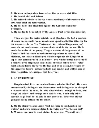 5. He went to sleep when Jesus asked him to watch with Him. 
6. He denied his Lord 3 times. 
7. He refused to believe the eye witness testimony of the women who 
saw Jesus after the resurrection. 
8. He fell back into prejudice against the Gentiles even after 
Pentecost. 
9. He needed to be rebuked by the Apostle Paul for his inconsistency. 
These are just his major mistakes and blunders. He had a number 
of minor ones as well. You cannot come up with a list like this even for 
the scoundrels in the New Testament. Yet, this walking comedy of 
errors is not made to wear a dunces hat and sit in the corner. He is 
made the leader of the group. Tragen was one of the greatest of the 
Caesars, and the senate raised a towering column to record his 
victories, but today in Rome you will no longer see the Emperor on 
top of that column raised to his honor. You will see instead a statue of 
a man with two large keys in his hands-the man called Peter. Peter 
fumbled and failed his way to the top, and by so doing, he reveals by 
his successful failure just how fallible man can be, and still be used of 
God. Consider, for example, that Peter was- 
I. AN EXTREMIST. 
Keep in mind, Peter was no intellectual scholar like Paul. He was a 
man moved by feeling rather than reason, and feelings can be changed 
a lot faster than the mind. It takes time to think through an issue, and 
weigh the values, and change one's convictions. But it only takes 
seconds to go from hot to cold in ones emotions. Peter was always 
going from one extreme to the other. 
1. On the stormy sea he shouts "bid me come to you Lord on the 
water," and a few moments later he is crying out "Lord, save me!" 
2. When Jesus came to wash his feet he cries out, "You will never 
 