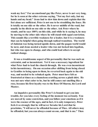 wash my feet." For an emotional guy like Peter, never is not very long, 
for he is soon at the other extreme saying, "Not my feet only, but my 
hands and my head." Jesus had to slow him down and explain that the 
feet alone are sufficient. Peter is not one to be straddling the fence. He 
is totally on one side or the other. He is never middle of the road, but 
usually in the ditch on one side or the other. Ask Peter where he 
stands, and he says 100% on this side, and while he is saying it, he may 
be moving to the other side where he will stand with equal conviction. 
This sounds like a terrible weakness for a leader, but it is a weakness 
that can be helpful when going through radical transition. The world 
of Judaism was being turned upside down, and the pagan world would 
be next, and Jesus needed a leader who was not locked into legalism, 
but who was open to change, and who could lead others to accept 
radical change. 
It was a troublesome aspect of his personality that he was such an 
extremist, and so inconsistent. Yet it was a necessary ingredient for 
what Peter had to lead the church through. He was even inconsistent 
in his inconsistency. On one occasion after shifting from being closed 
to Gentiles to being open to them, he reverted back again to the old 
way, and needed to be rebuked again. Peter must have felt as 
frustrated at times as a chameleon crawling across a plaid shirt. He 
was not sure what color to be, but he still comes out smelling like a 
rose, because his first loyalty was to the Rose Of Sharon, his Lord and 
Master. 
An impulsive personality like Peter's is bound to get you into 
trouble, for you take every feeling of the moment too seriously. You 
are moved by some conviction, and you follow your emotions as if it 
were the essence of the ages, and in fact, it is only temporary. Peter 
feels it so strongly that he will never forsake his Lord that he 
proclaims, "I will never be offended because of Thee. All others may 
be offended, but you can always count on one, and that is me." Then 
 