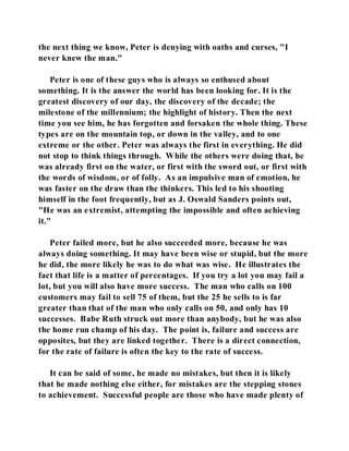 the next thing we know, Peter is denying with oaths and curses, "I 
never knew the man." 
Peter is one of these guys who is always so enthused about 
something. It is the answer the world has been looking for. It is the 
greatest discovery of our day, the discovery of the decade; the 
milestone of the millennium; the highlight of history. Then the next 
time you see him, he has forgotten and forsaken the whole thing. These 
types are on the mountain top, or down in the valley, and to one 
extreme or the other. Peter was always the first in everything. He did 
not stop to think things through. While the others were doing that, he 
was already first on the water, or first with the sword out, or first with 
the words of wisdom, or of folly. As an impulsive man of emotion, he 
was faster on the draw than the thinkers. This led to his shooting 
himself in the foot frequently, but as J. Oswald Sanders points out, 
"He was an extremist, attempting the impossible and often achieving 
it." 
Peter failed more, but he also succeeded more, because he was 
always doing something. It may have been wise or stupid, but the more 
he did, the more likely he was to do what was wise. He illustrates the 
fact that life is a matter of percentages. If you try a lot you may fail a 
lot, but you will also have more success. The man who calls on 100 
customers may fail to sell 75 of them, but the 25 he sells to is far 
greater than that of the man who only calls on 50, and only has 10 
successes. Babe Ruth struck out more than anybody, but he was also 
the home run champ of his day. The point is, failure and success are 
opposites, but they are linked together. There is a direct connection, 
for the rate of failure is often the key to the rate of success. 
It can be said of some, he made no mistakes, but then it is likely 
that he made nothing else either, for mistakes are the stepping stones 
to achievement. Successful people are those who have made plenty of 
 