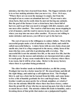 mistakes, but they have learned from them. The biggest mistake of all 
is to so fear making mistakes that you never try. Prov. 14:4 says, 
"Where there are no oxen the manager is empty, but from the 
strength of an ox comes an abundant harvest." If you want a nice 
clean barn, that can be easily done by just not having any animals. 
But the goal of the farmer is not a clean barn, but a barn full of 
harvest, and to get that you need to struggle with dirt, manure, and 
one mess after another. The road to a full barn may mean stepping in 
a lot of manure, and the road to success in any area, may be a road 
where you step into one mess after another. If you are not willing to 
make mistakes and messes, you will never get to the harvest. 
The cost of success is the willingness to endure failure. Most of the 
successful people make a lot of mistakes as they climb, and could be 
called successful failures. A dairy farm with no cows looks clean and 
smells nice, but it is a flop compared to the messy, stinky farm of the 
man who has cows, and who is producing milk everyday. The 
successful life is not the mistake free life, or the mess free life, but the 
life where even the messes and mistakes are incorporated into a plan 
to reach goals. It may seem wonderful to have a factory where there 
is no waste, but it will be of no value. Better is the messy factory 
where there is a product being produced. 
The elder brother made no foolish mistakes, as did the young 
Prodigal, but was he a better man for it? He stayed home and did all 
the right things, and ended up a self-righteous brat. The Prodigal 
blew it, and was a fool, but he learned from his folly, and came home 
to live a life of humble gratitude for love and forgiveness. Which 
brother would you most prefer for a friend, neighbor, or relative? 
Give me the mistake filled life where there has been victory, rather 
than the proud life of one who has no messed up past, but who is about 
as much fun as a boil. The mistake ridden life leads to humility, and a 
breaking down of that pride that makes one a judgmental legalist. 
 