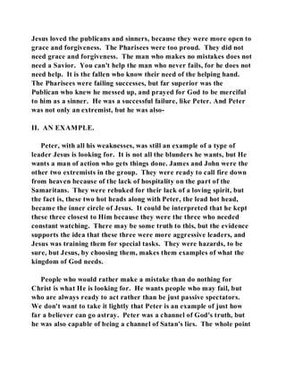 Jesus loved the publicans and sinners, because they were more open to 
grace and forgiveness. The Pharisees were too proud. They did not 
need grace and forgiveness. The man who makes no mistakes does not 
need a Savior. You can't help the man who never fails, for he does not 
need help. It is the fallen who know their need of the helping hand. 
The Pharisees were failing successes, but far superior was the 
Publican who knew he messed up, and prayed for God to be merciful 
to him as a sinner. He was a successful failure, like Peter. And Peter 
was not only an extremist, but he was also- 
II. AN EXAMPLE. 
Peter, with all his weaknesses, was still an example of a type of 
leader Jesus is looking for. It is not all the blunders he wants, but He 
wants a man of action who gets things done. James and John were the 
other two extremists in the group. They were ready to call fire down 
from heaven because of the lack of hospitality on the part of the 
Samaritans. They were rebuked for their lack of a loving spirit, but 
the fact is, these two hot heads along with Peter, the lead hot head, 
became the inner circle of Jesus. It could be interpreted that he kept 
these three closest to Him because they were the three who needed 
constant watching. There may be some truth to this, but the evidence 
supports the idea that these three were more aggressive leaders, and 
Jesus was training them for special tasks. They were hazards, to be 
sure, but Jesus, by choosing them, makes them examples of what the 
kingdom of God needs. 
People who would rather make a mistake than do nothing for 
Christ is what He is looking for. He wants people who may fail, but 
who are always ready to act rather than be just passive spectators. 
We don't want to take it lightly that Peter is an example of just how 
far a believer can go astray. Peter was a channel of God's truth, but 
he was also capable of being a channel of Satan's lies. The whole point 
 