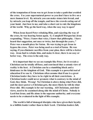 of the temptation of Jesus was to get Jesus to take a path that avoided 
the cross. Use your supernatural power so you don't have to live on a 
mere human level. By miracle you can make stones into bread, and 
by miracle you leap off the temple, and have the crowds eating out of 
your hand. Just bow to me, and take a short cut to rule the kingdoms 
of the world. Why go the hard way, when the easy way is open? 
When Jesus heard Peter rebuking Him, and rejecting the way of 
the cross, he was hearing Satan again. G. Campbell Morgan has Jesus 
responding, "Peter, I know that voice, I know that philosophy. I have 
heard that suggestion, not once or twice, but through the years.." 
Peter was a mouth piece for Satan. He was trying to get Jesus to 
bypass the cross. Peter was being used as a tool of Satan. He was 
saying, if you eliminate sacrifice from your plan, there will be a better 
way. Jesus had to rebuke him, and make it clear, there is no easy or 
better way. The cross is the only way. 
It is important that we see an example like Peter, for it reveals a 
Christian can be totally off base, and convinced that a satanic view of 
reality is the best. A Christian can be a stumbling block and a 
hindrance to the kingdom of God. This example is a powerful tool of 
education if we use it. Christians often assume that if one is a great 
Christian leader they have to be right in all their convictions. A 
Christian leader could never promote what is contrary to the mind of 
God, they think. Wrong! No Christian is above doing what Peter did, 
and the more power a Christian gets, the more likely he will do what 
Peter did. His example is for our warning. All Christians, and their 
views, need to be examined along side the mind of Christ. Nobody is 
Lord but Jesus, and He alone is the supreme authority, and everyone 
needs to be evaluated in the light of His example. 
The world is full of damaged disciples who have given their loyalty 
to a fallible leader rather than to their Lord. Christian leaders fall, 
 